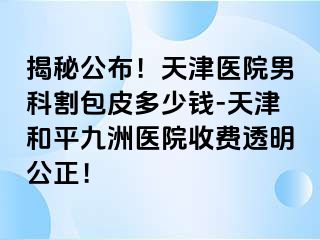 揭秘公布！天津医院男科割包皮多少钱-天津和平九洲医院收费透明公正！