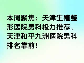 本周聚焦：天津生殖整形医院男科极力推荐，天津和平九洲医院男科排名靠前！