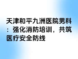 天津和平九洲医院男科：强化消防培训，共筑医疗安全防线