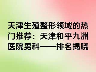 天津生殖整形领域的热门推荐：天津和平九洲医院男科——排名揭晓