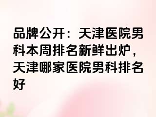 品牌公开：天津医院男科本周排名新鲜出炉，天津哪家医院男科排名好