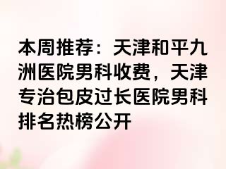 本周推荐：天津和平九洲医院男科收费，天津专治包皮过长医院男科排名热榜公开