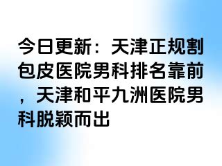 今日更新：天津正规割包皮医院男科排名靠前，天津和平九洲医院男科脱颖而出