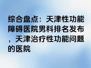 综合盘点：天津性功能障碍医院男科排名发布，天津治疗性功能问题的医院