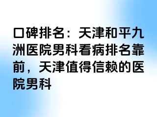口碑排名：天津和平九洲医院男科看病排名靠前，天津值得信赖的医院男科