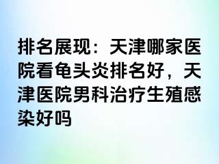 排名展现：天津哪家医院看龟头炎排名好，天津医院男科治疗生殖感染好吗