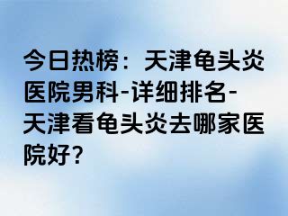 今日热榜：天津龟头炎医院男科-详细排名-天津看龟头炎去哪家医院好？