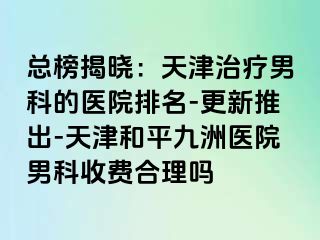 总榜揭晓：天津治疗男科的医院排名-更新推出-天津和平九洲医院男科收费合理吗