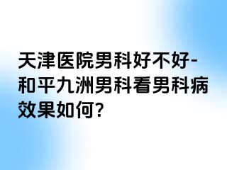 天津医院男科好不好-和平九洲男科看男科病效果如何？