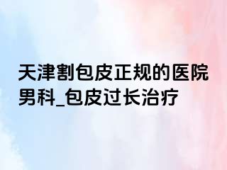 天津割包皮正规的医院男科_包皮过长治疗