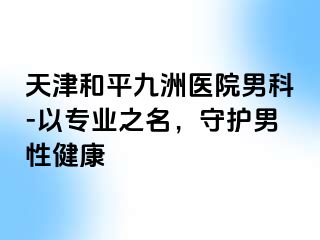 天津和平九洲医院男科-以专业之名，守护男性健康