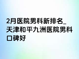 2月医院男科新排名_天津和平九洲医院男科口碑好