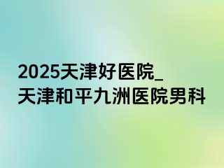 2025天津好医院_天津和平九洲医院男科