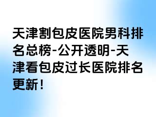 天津割包皮医院男科排名总榜-公开透明-天津看包皮过长医院排名更新！
