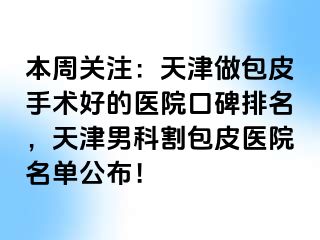 本周关注：天津做包皮手术好的医院口碑排名，天津男科割包皮医院名单公布！