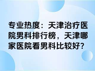 专业热度：天津治疗医院男科排行榜，天津哪家医院看男科比较好？