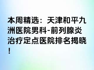 本周精选：天津和平九洲医院男科-前列腺炎治疗定点医院排名揭晓！