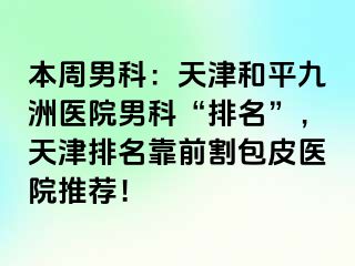 本周男科：天津和平九洲医院男科“排名”，天津排名靠前割包皮医院推荐！