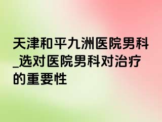 天津和平九洲医院男科_选对医院男科对治疗的重要性