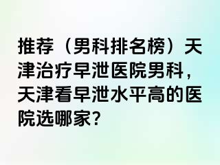 推荐（男科排名榜）天津治疗早泄医院男科，天津看早泄水平高的医院选哪家？