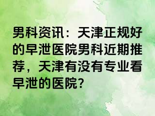 男科资讯：天津正规好的早泄医院男科近期推荐，天津有没有专业看早泄的医院？
