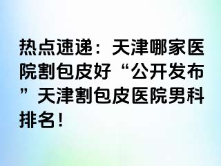 热点速递：天津哪家医院割包皮好“公开发布”天津割包皮医院男科排名！