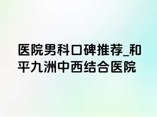 医院男科口碑推荐_和平九洲中西结合医院
