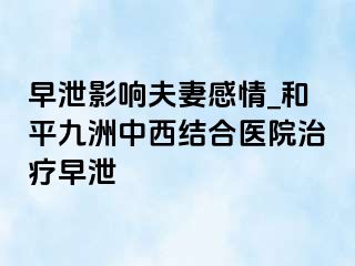 早泄影响夫妻感情_和平九洲中西结合医院治疗早泄