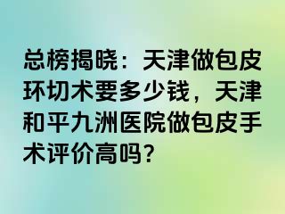 总榜揭晓：天津做包皮环切术要多少钱，天津和平九洲医院做包皮手术评价高吗？