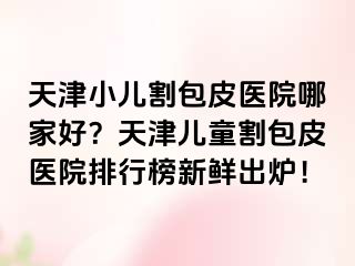 天津小儿割包皮医院哪家好？天津儿童割包皮医院排行榜新鲜出炉！