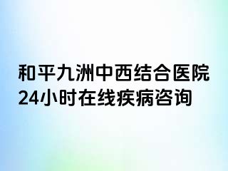 和平九洲中西结合医院24小时在线疾病咨询