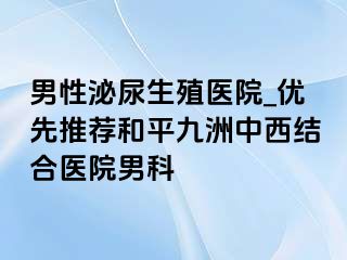 男性泌尿生殖医院_优先推荐和平九洲中西结合医院男科