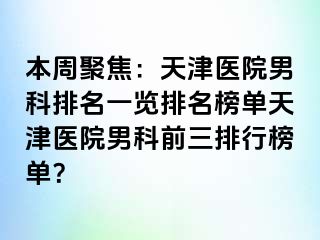 本周聚焦：天津医院男科排名一览排名榜单天津医院男科前三排行榜单？