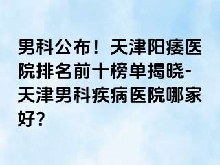 男科公布！天津阳痿医院排名前十榜单揭晓-天津男科疾病医院哪家好？