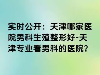 实时公开：天津哪家医院男科生殖整形好-天津专业看男科的医院？
