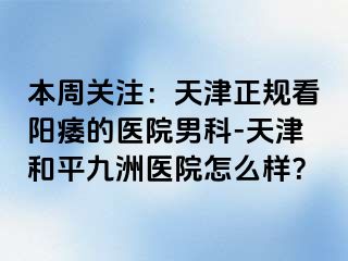 本周关注：天津正规看阳痿的医院男科-天津和平九洲医院怎么样？