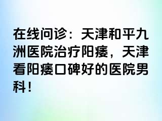 在线问诊：天津和平九洲医院治疗阳痿，天津看阳痿口碑好的医院男科！