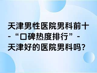 天津男性医院男科前十-“口碑热度排行”-天津好的医院男科吗？