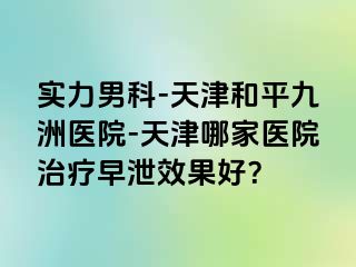 实力男科-天津和平九洲医院-天津哪家医院治疗早泄效果好？