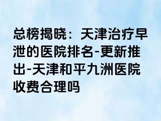 总榜揭晓：天津治疗早泄的医院排名-更新推出-天津和平九洲医院收费合理吗