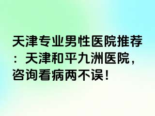 天津专业男性医院推荐：天津和平九洲医院，咨询看病两不误！