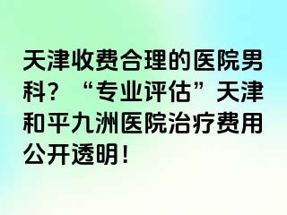 天津收费合理的医院男科？“专业评估”天津和平九洲医院治疗费用公开透明！