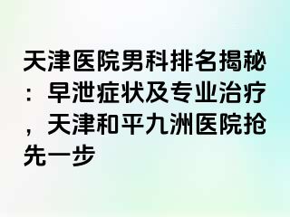 天津医院男科排名揭秘：早泄症状及专业治疗，天津和平九洲医院抢先一步