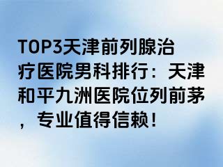 TOP3天津前列腺治疗医院男科排行：天津和平九洲医院位列前茅，专业值得信赖！
