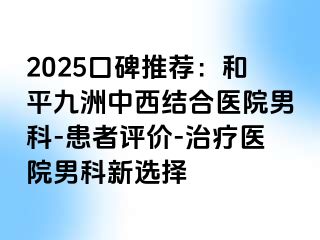 2025口碑推荐：和平九洲中西结合医院男科-患者评价-治疗医院男科新选择