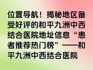 位置导航！揭秘地区备受好评的和平九洲中西结合医院地址信息“患者推荐热门榜”——和平九洲中西结合医院