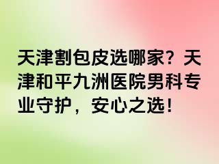 天津割包皮选哪家？天津和平九洲医院男科专业守护，安心之选！