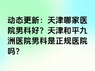 动态更新：天津哪家医院男科好？天津和平九洲医院男科是正规医院吗？