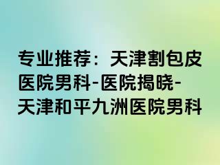 专业推荐：天津割包皮医院男科-医院揭晓-天津和平九洲医院男科