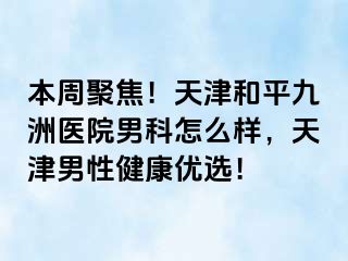 本周聚焦！天津和平九洲医院男科怎么样，天津男性健康优选！